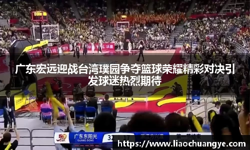 广东宏远迎战台湾璞园争夺篮球荣耀精彩对决引发球迷热烈期待